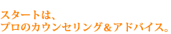 スタートは、プロのカウンセリング&アドバイス。