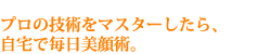 プロの技術をマスターしたら、自宅で毎日美顔術。