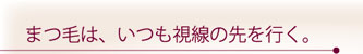 まつ毛は、いつも視線の先を行く。